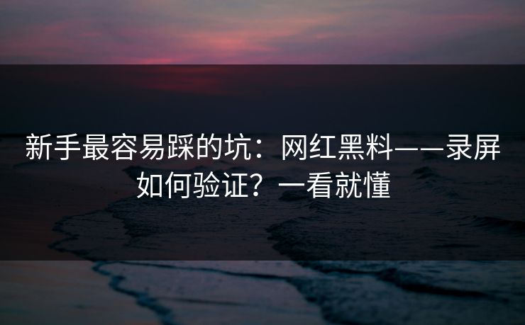 新手最容易踩的坑：网红黑料——录屏如何验证？一看就懂