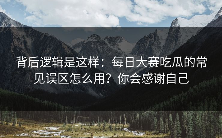 背后逻辑是这样：每日大赛吃瓜的常见误区怎么用？你会感谢自己