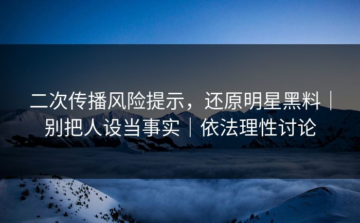 二次传播风险提示，还原明星黑料｜别把人设当事实｜依法理性讨论