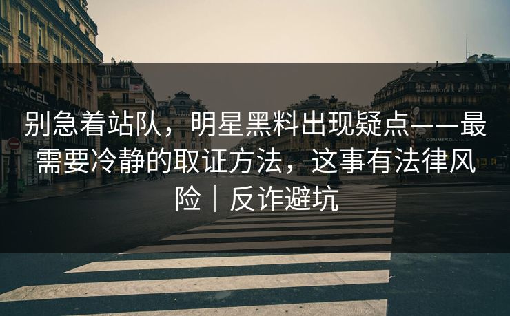 别急着站队，明星黑料出现疑点——最需要冷静的取证方法，这事有法律风险｜反诈避坑