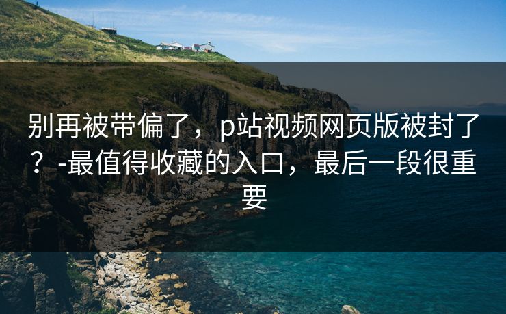 别再被带偏了，p站视频网页版被封了？-最值得收藏的入口，最后一段很重要