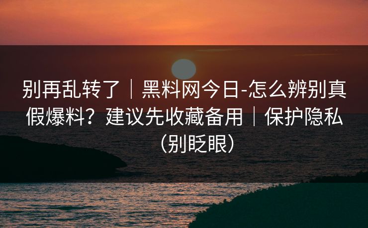 别再乱转了｜黑料网今日-怎么辨别真假爆料？建议先收藏备用｜保护隐私（别眨眼）