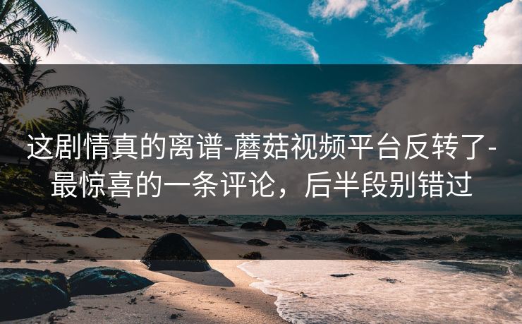 这剧情真的离谱-蘑菇视频平台反转了-最惊喜的一条评论，后半段别错过