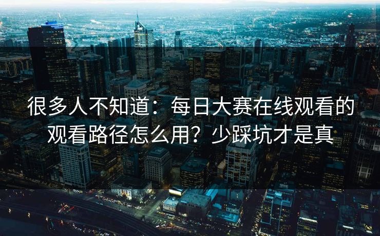 很多人不知道：每日大赛在线观看的观看路径怎么用？少踩坑才是真