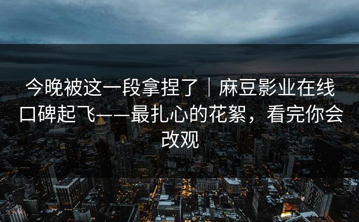 今晚被这一段拿捏了｜麻豆影业在线口碑起飞——最扎心的花絮，看完你会改观