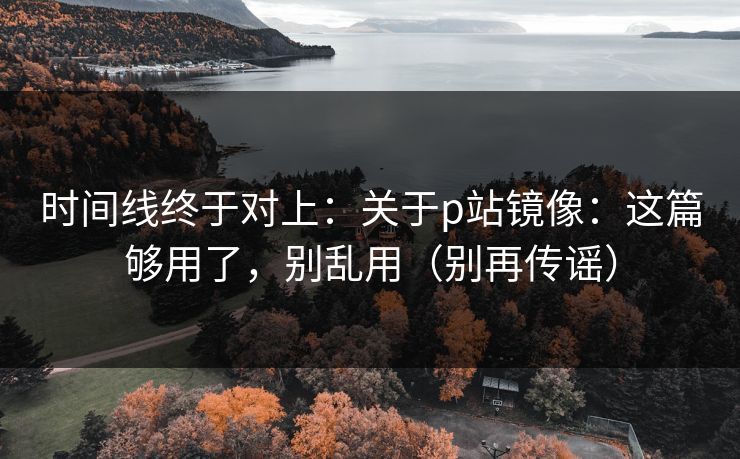 时间线终于对上：关于p站镜像：这篇够用了，别乱用（别再传谣）