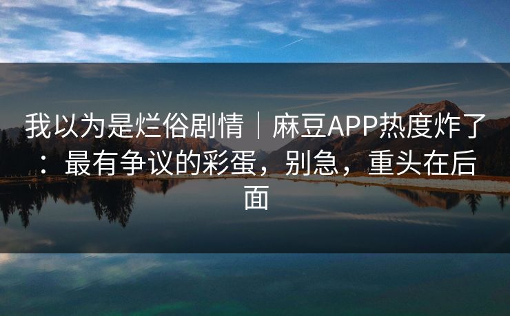 我以为是烂俗剧情｜麻豆APP热度炸了：最有争议的彩蛋，别急，重头在后面