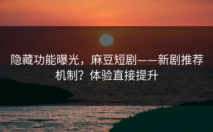 隐藏功能曝光，麻豆短剧——新剧推荐机制？体验直接提升
