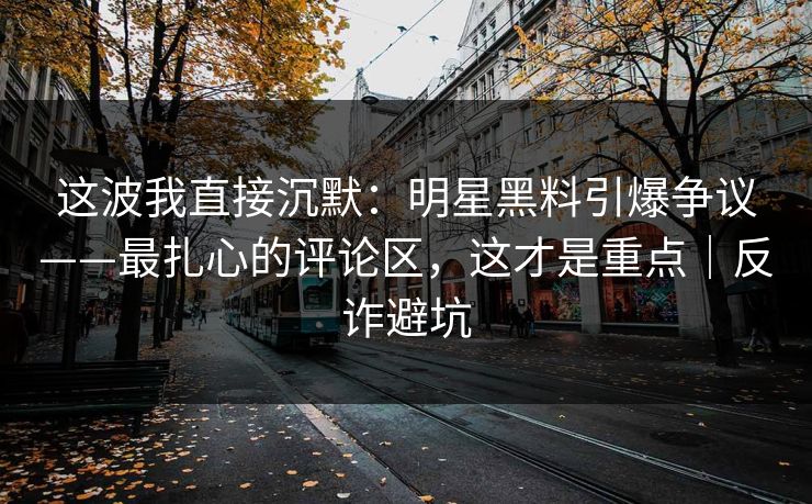 这波我直接沉默：明星黑料引爆争议——最扎心的评论区，这才是重点｜反诈避坑