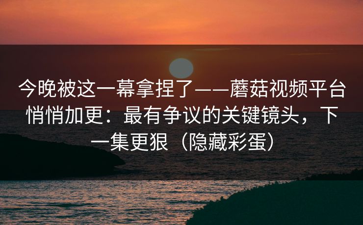 今晚被这一幕拿捏了——蘑菇视频平台悄悄加更：最有争议的关键镜头，下一集更狠（隐藏彩蛋）
