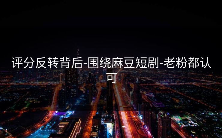 评分反转背后-围绕麻豆短剧-老粉都认可
