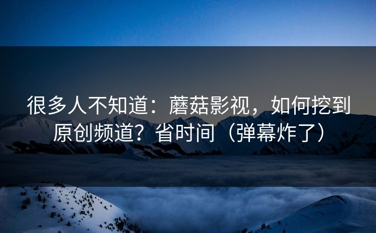 很多人不知道：蘑菇影视，如何挖到原创频道？省时间（弹幕炸了）