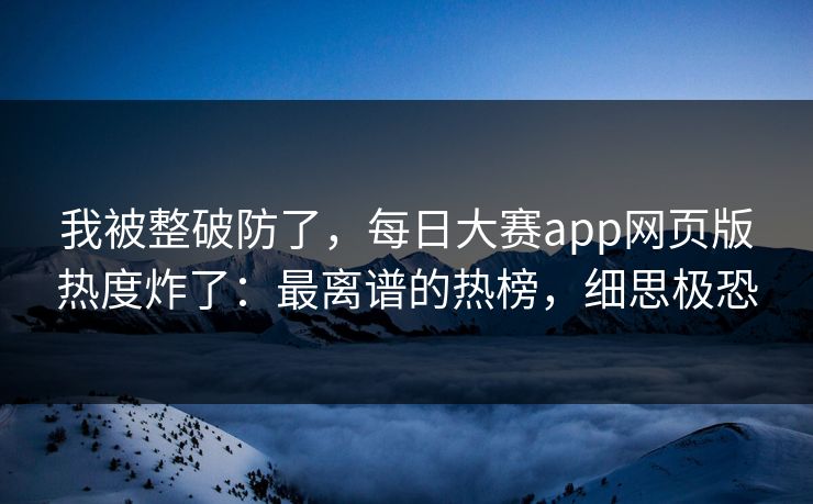 我被整破防了，每日大赛app网页版热度炸了：最离谱的热榜，细思极恐