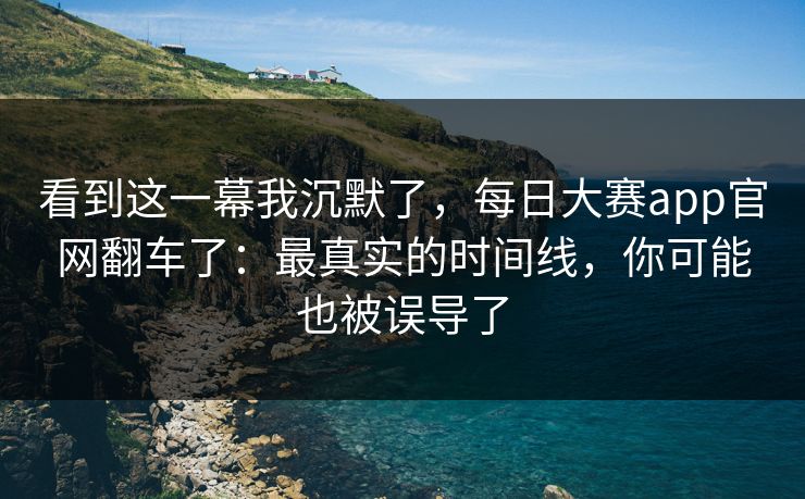看到这一幕我沉默了，每日大赛app官网翻车了：最真实的时间线，你可能也被误导了