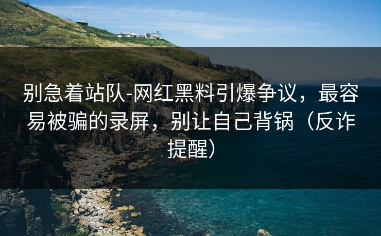 别急着站队-网红黑料引爆争议，最容易被骗的录屏，别让自己背锅（反诈提醒）