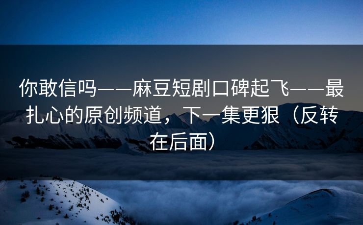 你敢信吗——麻豆短剧口碑起飞——最扎心的原创频道，下一集更狠（反转在后面）