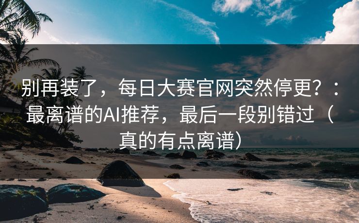 别再装了，每日大赛官网突然停更？：最离谱的AI推荐，最后一段别错过（真的有点离谱）