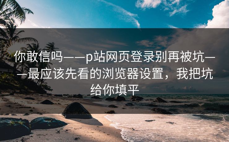你敢信吗——p站网页登录别再被坑——最应该先看的浏览器设置，我把坑给你填平