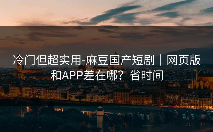 冷门但超实用-麻豆国产短剧｜网页版和APP差在哪？省时间