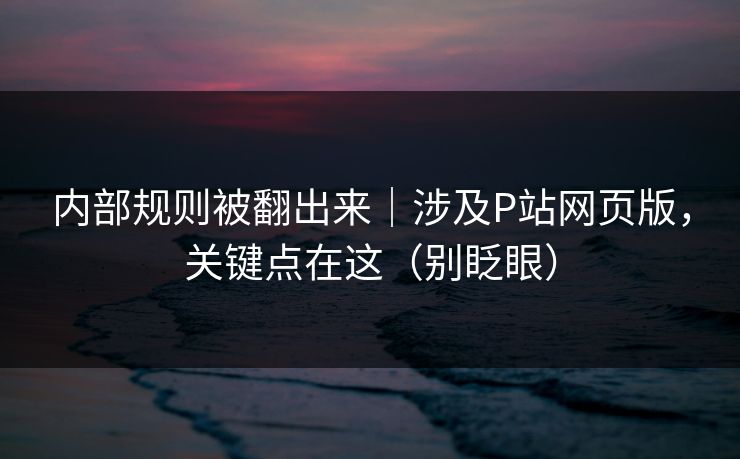 内部规则被翻出来｜涉及P站网页版，关键点在这（别眨眼）