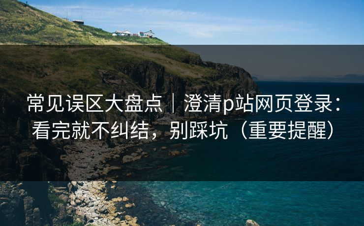 常见误区大盘点｜澄清p站网页登录：看完就不纠结，别踩坑（重要提醒）