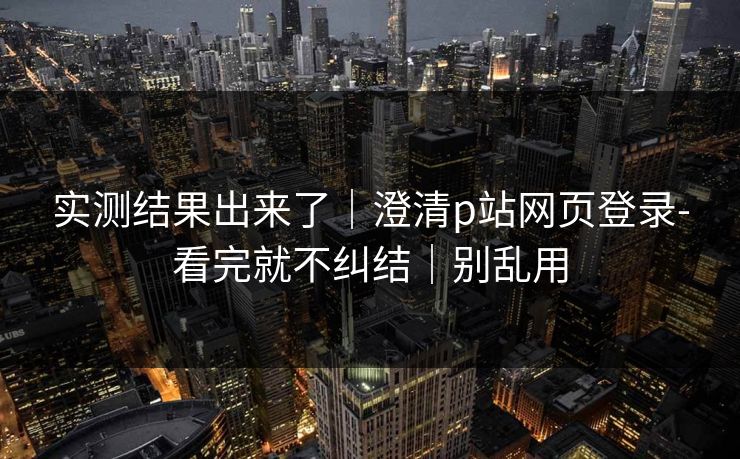 实测结果出来了｜澄清p站网页登录-看完就不纠结｜别乱用