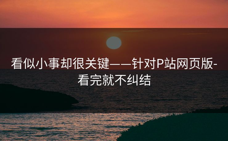 看似小事却很关键——针对P站网页版-看完就不纠结