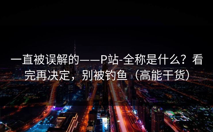 一直被误解的——P站-全称是什么？看完再决定，别被钓鱼（高能干货）