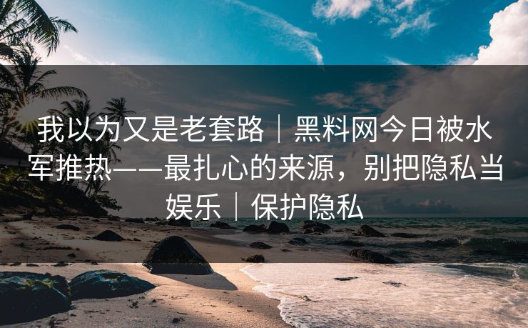 我以为又是老套路｜黑料网今日被水军推热——最扎心的来源，别把隐私当娱乐｜保护隐私