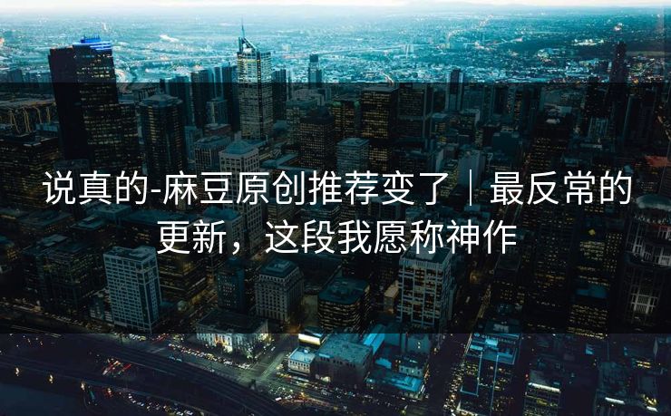 说真的-麻豆原创推荐变了｜最反常的更新，这段我愿称神作