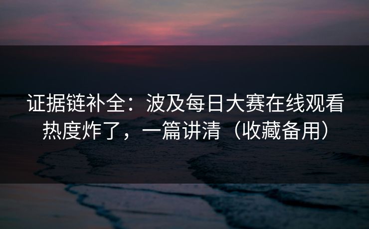 证据链补全：波及每日大赛在线观看热度炸了，一篇讲清（收藏备用）