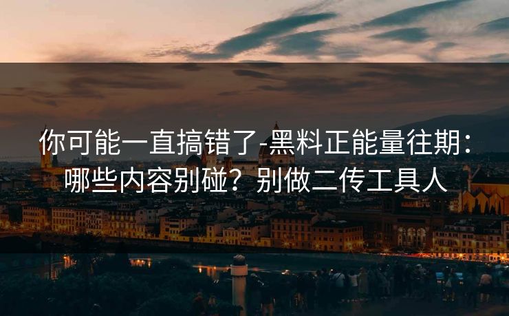 你可能一直搞错了-黑料正能量往期：哪些内容别碰？别做二传工具人